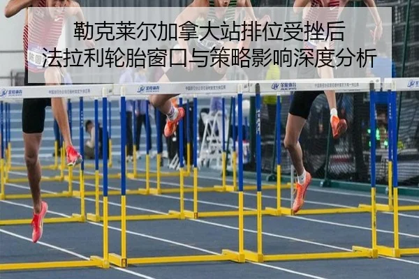 勒克莱尔加拿大站排位受挫后 法拉利轮胎窗口与策略影响深度分析