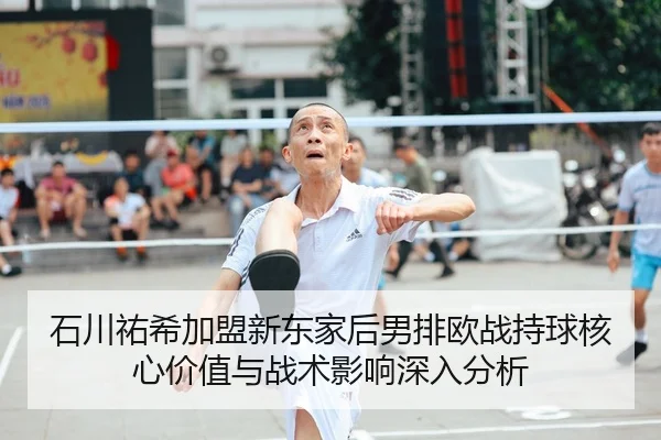 石川祐希加盟新东家后男排欧战持球核心价值与战术影响深入分析